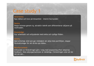 Case study 1
Awareness
Nya måltal och krav på lönsamhet – internt hos kunden

Desire
Skapa intresse genom ny, attraktiv teknik som differentierar säljaren på
marknaden.

Knowledge
Styr arbetssätt och erbjudande med enkla och tydliga flöden.

Ability
Med enhetligt stöd som ger möjlighet att sälja hela portföljen, skapar
förutsättningar för att nå de nya målen.

Reinforcement
Införandet av förändringen görs i steg med anpassning efter säljarnas
feedback. Hela säljorganisationen är delaktiga i förändringen utan att de
vet om det…
 