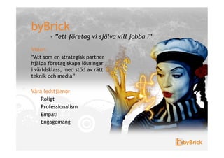 byBrick
        - ”ett företag vi själva vill jobba i”
Vision
”Att som en strategisk partner
hjälpa företag skapa lösningar
i världsklass, med stöd av rätt
teknik och media”

Våra ledstjärnor
    Roligt
    Professionalism
    Empati
    Engagemang
 