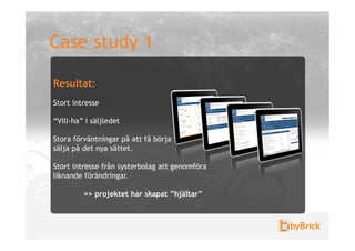 Case study 1

Resultat:
Stort intresse

“Vill-ha” i säljledet

Stora förväntningar på att få börja
sälja på det nya sättet.

Stort intresse från systerbolag att genomföra
liknande förändringar.

         => projektet har skapat ”hjältar”
 