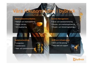 Våra fokusområden i byBrick
Marknadskommunikation          Service Management
•  Reklam och marknadsföring   •  Kund- och tjänsteorientering
•  Digital närvaro             •  Process- och kvalitetsoptimering
•  3D visualisering            •  Projekt- och förändringsledning




Systemutveckling               Drift och Infrastruktur
•  Integration                 •  Drift och förvaltning
•  Collaboration               •  Help desk och support
•  Web- och systemutveckling
 