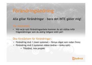 Förändringsledning
Alla gillar förändringar – bara det INTE gäller mig!

Var medveten;
•  Vid varje nytt förändringsarbete kommer du att ställas inför
   frågeställningar som du aldrig tidigare stött på!!


Öka förståelsen för förändringar;
•  Förändring nivå 1 (inom systemet = förnya något som redan finns)
•  Förändring nivå 2 (systemet måste ändras = tänka nytt)
       •  Tillstånd, inte projekt
 