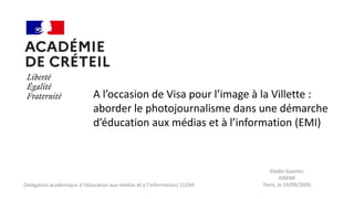 Délégation académique à l’éducation aux médias et à l’information/ CLEMI
A l’occasion de Visa pour l’image à la Villette :
aborder le photojournalisme dans une démarche
d’éducation aux médias et à l’information (EMI)
Elodie Gautier,
DAEMI
Paris, le 19/09/2020
 
