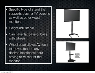 Specific type of stand that 
supports plasma TV screens 
as well as other visual 
monitors 
Height adjustable 
Can have flat base or base 
with wheels 
Wheel base allows AV tech 
to move stand to any 
desired location without 
having to re-mount the 
monitor 
Tuesday, August 26, 14 
 