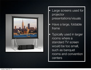 Large screens used for 
projector 
presentations/visuals 
Have a large, foldable 
frame 
Typically used in larger 
rooms where a 
standard TV screen 
would be too small, 
such as banquet 
rooms and convention 
centers 
Tuesday, August 26, 14 
 