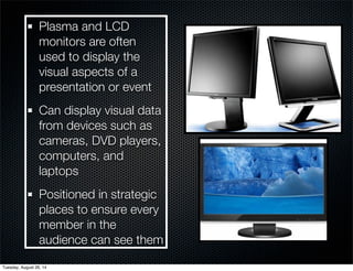 Plasma and LCD 
monitors are often 
used to display the 
visual aspects of a 
presentation or event 
Can display visual data 
from devices such as 
cameras, DVD players, 
computers, and 
laptops 
Positioned in strategic 
places to ensure every 
member in the 
audience can see them 
Tuesday, August 26, 14 
 