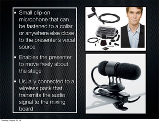 Small clip-on 
microphone that can 
be fastened to a collar 
or anywhere else close 
to the presenter’s vocal 
source 
Enables the presenter 
to move freely about 
the stage 
Usually connected to a 
wireless pack that 
transmits the audio 
signal to the mixing 
board 
Tuesday, August 26, 14 
 