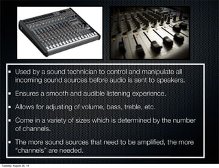 Used by a sound technician to control and manipulate all 
incoming sound sources before audio is sent to speakers. 
Ensures a smooth and audible listening experience. 
Allows for adjusting of volume, bass, treble, etc. 
Come in a variety of sizes which is determined by the number 
of channels. 
The more sound sources that need to be amplified, the more 
“channels” are needed. 
Tuesday, August 26, 14 
 