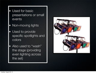 Used for basic 
presentations or small 
events 
Non-moving lights 
Used to provide 
specific spotlights and 
colors 
Also used to “wash” 
the stage (providing 
even lighting across 
the set) 
Tuesday, August 26, 14 
 