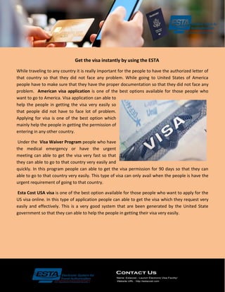 Get the visa instantly by using the ESTA
While traveling to any country it is really important for the people to have the authorized letter of
that country so that they did not face any problem. While going to United States of America
people have to make sure that they have the proper documentation so that they did not face any
problem. American visa application is one of the best options available for those people who
want to go to America. Visa application can able to
help the people in getting the visa very easily so
that people did not have to face lot of problem.
Applying for visa is one of the best option which
mainly help the people in getting the permission of
entering in any other country.
Under the Visa Waiver Program people who have
the medical emergency or have the urgent
meeting can able to get the visa very fast so that
they can able to go to that country very easily and
quickly. In this program people can able to get the visa permission for 90 days so that they can
able to go to that country very easily. This type of visa can only avail when the people is have the
urgent requirement of going to that country.
Esta Cost USA visa is one of the best option available for those people who want to apply for the
US visa online. In this type of application people can able to get the visa which they request very
easily and effectively. This is a very good system that are been generated by the United State
government so that they can able to help the people in getting their visa very easily.
 