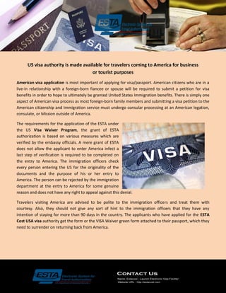 US visa authority is made available for travelers coming to America for business
or tourist purposes
American visa application is most important of applying for visa/passport. American citizens who are in a
live-in relationship with a foreign-born fiancee or spouse will be required to submit a petition for visa
benefits in order to hope to ultimately be granted United States Immigration benefits. There is simply one
aspect of American visa process as most foreign-born family members and submitting a visa petition to the
American citizenship and Immigration service must undergo consular processing at an American legation,
consulate, or Mission outside of America.
The requirements for the application of the ESTA under
the US Visa Waiver Program, the grant of ESTA
authorization is based on various measures which are
verified by the embassy officials. A mere grant of ESTA
does not allow the applicant to enter America infect a
last step of verification is required to be completed on
the entry to America. The immigration officers check
every person entering the US for the originality of the
documents and the purpose of his or her entry to
America. The person can be rejected by the immigration
department at the entry to America for some genuine
reason and does not have any right to appeal against this denial.
Travelers visiting America are advised to be polite to the immigration officers and treat them with
courtesy. Also, they should not give any sort of hint to the immigration officers that they have any
intention of staying for more than 90 days in the country. The applicants who have applied for the ESTA
Cost USA visa authority get the form or the VISA Waiver green form attached to their passport, which they
need to surrender on returning back from America.
 
