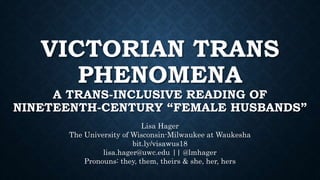 VICTORIAN TRANS
PHENOMENA
A TRANS-INCLUSIVE READING OF
NINETEENTH-CENTURY “FEMALE HUSBANDS”
Lisa Hager
The University of Wisconsin-Milwaukee at Waukesha
bit.ly/visawus18
lisa.hager@uwc.edu || @lmhager
Pronouns: they, them, theirs & she, her, hers
 