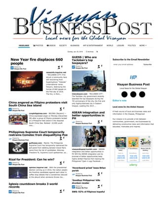 Sunday, Jan. 03, 2016 Archives
Subscribe to the Email Newsletter
Visayan Business Post
Local News for the Global Visayan
Editor's note
Local news for the Global Visayan
A fresh source of local and business news and
information in the Visayas, Philippines!
Our mission is to provide a link between
communities, government, and businesses by
delivering constructive news and information that
educates, motivates and inspires.
HEADLINES PHOTOS VIDEOS SOCIETY BUSINESS ART & ENTERTAINMENT WORLD LEISURE POLITICS! " MORE
, #
newsinfo.inquirer.net
- TACLOBAN CITY—Fire
struck a community here
still recovering from
Supertyphoon “Yolanda”
(international name:
Haiyan), destroying the
homes of 660 people on
the first day of 2016.
The fire, in Peric...
New Year fire displaces 660
people
Shared by
Visayan Biz Post
$ %
&
cnnphilippines.com - BEIJING (Reuters) —
China expressed anger on Monday (December
28) after a group of Filipino protesters landed
on a Philippine-held island in the disputed
South China Sea. Related: 10,000 youth
volu...
China angered as Filipino protesters visit
South China Sea island
Shared by
Visayan Biz Post
$ %
&
gulfnews.com - Manila: The Philippines
Supreme Court has temporarily restrained the
poll panel from deleting Senator Grace Poe’s
name from the list of candidates. Attorney
Theodore Te, Supreme Court spokesman, sa...
Philippines Supreme Court temporarily
restrains Comelec from disqualifying Poe
Shared by
Visayan Business Post
$ %
&
opinion.inquirer.net - With the presidential
election coming up in 2016, the nation weighs
the frontline candidates against each other in
coffee shop debate that is sometimes reduced
to the absurd when someone throws Jos...
Rizal for President: Can he win?
Shared by
Visayan Biz Post
$ %
&
Iglesia countdown breaks 3 world
records
Shared by
Visayan Biz Post
$ %
&
interaksyon.com - TACLOBAN CITY -
The Tacloban city government recently
awarded the top taxpayers during the
7th anniversary of the city, the first and
only highlyurbanized city in Eastern
Visayas. Leading the 2015 ...
GUESS | Who are
Tacloban's top
taxpayers?
Shared by
Visayan Biz Post
$ %
&
visayanbizpost.tumblr.com - ASEAN
integration and better opportunities in
PH Will the ASEAN integration and its
promise of better opportunities keep
highly-skilled Filipinos from leaving the
Philippines? Open in app Facebook ...
ASEAN integration and
better opportunities in
PH
Shared by
Visayan Business Post
$ %
&
‘Hoverboard priest’ loses Biñan
parish
Shared by
Visayan Business Post
$ %
&
‘Goodbye Philippines’ kills
drunken reveler
Shared by
Visayan Biz Post
$ %
&
SWS: 92% of Filipinos hopeful
about 2016
Subscribeenter your email address
○$ ○% ○(
The Complete
Game…
Learn to…
now only
US$10.00
Learn More
IT Surveillance…
Surveillance…
now only
US$10.00
Learn More
Master Unity By
Building…
Learn How…
now only
US$10.00
Learn More
 