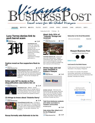 Sunday, Sep. 20, 2015 Archives !
Subscribe to the Email Newsletter
Visayan Business Post
Local News for the Global Visayan
Editor's note
Local news for the Global Visayan
A fresh source of local and business news and
information in the Visayas, Philippines!
Our mission is to provide a link between
communities, government, and businesses by
delivering constructive news and information that
educates, motivates and inspires.
HEADLINES " PHOTOS # VIDEOS POLITICS SOCIETY LEISURE WORLD BUSINESS CRIME #APEC2015 MORE
-
manilatimes.net -
Ormoc City: Leyte Rep.
Lucy Torres-Gomez has
denied that she
allocated funds from her
Priority Development
Assistance Fund (PDAF)
to any of the
nongovernment
organizations of alleged
pork barrel sc...
Lucy Torres denies link to
pork barrel scam
Shared by
Visayan Biz Post $ % &
visayanbizpost.tumblr.com - Festive mood
as Poe supporters flock to UP Supporters of
Grace Poe say they want good governance and
a real straight path she would pursue MANILA,
Philippines – The rain did not dampen the
mood of ...
Festive mood as Poe supporters flock to
UP
Shared by
Visayan Business Post $ % &
interaksyon.com - MANILA – Senate
President Franklin Drilon on Sunday called on
the Senate Electoral Tribunal (SET) to decide
on the disqualification case of Senator Grace
Poe at the soonest time possible to erase a...
Drilon asks SET to decide on Poe
disqualification case before Oct 12
Shared by
Visayan Business Post $ % &
visayanbizpost.tumblr.com - 22 things to
know about 'Duterte Harry' The tough-talking
mayor can't sleep without an old blanket from
his mother and is a closet bookworm MANILA,
Philippines – He has been nicknamed “The
Punisher...
22 things to know about 'Duterte Harry'
Shared by
Visayan Business Post $ % &
Roxas formally asks Robredo to be his
running mate
newsinfo.inquirer.net - Almost two
years after Supertyphoon “Yolanda”
(international name: Haiyan) flattened
most of central Philippines, only less
than a fourth of foreign aid pledges has
been received by the national go...
Abad: Only 25% of
‘Yolanda’ foreign aid
received
Shared by
Visayan Business Post $ % &
sunstar.com.ph - THE Ormoc City
Government got the highest rating this
year for the Anti-Red Tape Act (Arta)
report card survey (RCS) for Eastern
Visayas. Arta Eastern Visayas regional
coordinator Donabel Gay Ferre...
Ormoc tops anti-red
tape checklist in
Eastern Visayas
Shared by
Visayan Biz Post $ % &
Task Force Kanhuraw conducts
anti-rabies vaccination in
Tacloban communities
! tacloban.gov.ph
$ % &
Cebu Action Plan: What’s in it
for the Philippines?
Shared by
Visayan Business Post $ % &
Subscribeenter your email address
○$ ○(
 