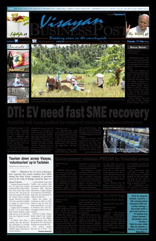 Breaking news in the countryside
Vol. I, No. 2 11 Sections P12 Monday, 26 May 2014twitter Visayanbizpost
P15.00 Nationwide
Visayan Business Post websitevisayanbizpost.com
Available soft loans pushed for return of micro and medium enterprises
Tourism down/p3
Carmen Bohol Mayor Jun
Turibio said recently that
the number of visitors to the
Chocolate Hills National
Monument, a region hoping
to be named as a World Her-
itage Site, has decreased by
“almost 50 percent.”
Before the quake, we
would get as many as 4,000
visitors a day, he said, but
major aftershocks, as recent
as February 21st, were dis-
couraging tourists from re-
turning.
However, Joshue Hinay,
Bohol Island Tour Guides
Association of the Philip-
pines president said, from
his point of view, the drop in
tourism was more like 85%.
“For tourist guides
like me, it’s at 85%. We
Tourism down across Visayas,
‘voluntourism’ up in Tacloban
CEBU –– Officials in Sta. Fe town in Bantayan
have reported that tourist numbers have fallen
during the Holy Week, compared to previous
years, in the wake of damage caused by super ty-
phoon Yolanda.
Despite the good weather,
Sta. Fe Mayor Jose Esgana
estimated that tourist num-
bers were down this week
by 30 to 35%. The town, he
said, had around 350 rooms
for visitors before Yolanda
struck. However, less than
300 were currently available
as repairs to some resorts
were still ongoing.
Esgana said it would like-
ly take 2 to 6 years before
their tourist industry could
fully recover, even with help
from the National Govern-
ment.
In Bohol, more than 5
months after the devastat-
ing earthquake in October
last year, the region has also
suffered major reduction in
tourist numbers.
The BVP News Team, Western Visayas
FOREX: US$=P44.4 UKL=P74.9 HK$=P5.73 BRUNEI$=P35.5 EURO=P61.6 JAPAN Y=P0.44 AUST$=P41.1 BAHRAIN D=P117.76 SAUDI R=P11.84 UAE DIR=P12.09 SING$=P35.5
Ormoc City –– Recogniz-
ing the steady flow of invest-
ments and the need to keep
them in, city mayor Edward
S. Codilla has created an ex-
ecutive commitee to look into
possible reforms that will
eventually update the city’s
Investment Incentives Code.
City licensing chief Emilio
Tingson disclosed to the Busi-
ness Post that the technical
committee, composed of rep-
ILOILO –– The National
Irrigation Administration
(NIA) Region 6 and the De-
partment of Environment and
Natural Resources (DENR)
here have agreed to delineate
responsibility over manage-
ment of watershed areas in
Panay.
NIA, DENR forge/p6
ern Visayas) program is the
continued close monitoring
of prices of basic commodi-
ties and making sure that
supply is stabilised while
quality of goods being sold in
the typhoon-hit areas do not
decline especially in the local
construction industry.
“The bringing of basic prod-
ucts into the areas hit by the
super typhoon was made easy
through the caravan sale and
facilitation of transport of
goods from Luzon and other
areas into the region with the
help of the Department of So-
cial Welfare, Department of
Transportation and Commu-
nication, and Office of Civil
Defense. Supply has become
normal now and this status is
helping a lot of people feel bet-
ter”, added director Nierras.
Identified needs
To efficiently help small
and medium enterprises, DTI
has identified their immediate
needs. “Part of this is the need
to provide access to technolo-
gy and market, proper product
development, and enhancing
the supply chain”, said Nier-
ras.
Technology, Nierras clari-
fied, include stress debriefing
and technical training. The
DTI has a Small and Medium
Enterprises Roving Academy
or SMERA being used for this
purpose.
Businesses however asked
government for financial as-
sistance so that they could
immediately restart their op-
erations, since most of them
went down to negative capi-
Government releases P802M to Yolanda areas
MANILA – True to the ear-
lier assurance by Leyte Gov-
ernor Leopoldo ‘Mic’ Petilla,
Malacañang has announced it
will release soon all of P1.791
billion initially earmarked for
the rehabilitation of vital in-
frastructures like municipal
buildings, public markets,
health and other civic centres’
considered as critical to gov-
ernance in Haiyan-hit prov-
inces and municipalities.
“The buildings are needed
to facilitate the full normalisa-
tion of local government ser-
vices”, according to Secretary
of the Interior Manuel Roxas
II as he visited to hand over
checks amounting to P802
million to various local gov-
ernments in the Visayas.
Roxas visited the province
of Leyte where he person-
ally handed the checks to lo-
cal government officials who
were able to earlier submit
to the Department of the In-
terior and Local Government
required documents for the
rehabilitation of their munici-
pal buildings.
Roxas disclosed that the
biggest amount of funds re-
leased was P230M which is to
be spent on immediate repairs
to the Tacloban city hall, the
city’s public market and other
vital centres.
Local governments that
were able to earlier sub-
mit their Program of Works
(POWs) for damaged build-
ings were the ones who re-
ceived the initial tranche of
funds according to Roxas.
The municipalities were
also required to forward a
Ormoc to reform Investment Code
resentatives from the Sang-
gunian Panglungsod will sit
down with members from the
executive department to de-
termine which of the key areas
of local investments will be
given priority.
Eyed is the inclusion of in-
centives for businesses that
employ many persons and
help in the growth of the gen-
eral local economy. Tingson
noted the increase of business
activity in Ormoc because of
development in business fa-
cilities in the City.
The VBP News Team
North Leyte
NIA, DENR forge
watershed man-
agement accord
The VBP News Team
Western Visayas
The VBP News Team
Leyte
Government releases/p3
Small and medium/p2
TACLOBAN, Leyte – The
race is on for the immediate
recovery of small and medi-
um enterprises lost to super
typhoon Yolanda in Eastern
Visayas.
Trade and Industry Re-
gional Director Cynthia Reyes
Nierras told the VBP News
Team that DTI has deter-
mined that the region’s small
and medium enterprises sec-
tor suffered greatly from su-
per typhoon Haiyan. These
SME’s, according to Nierras,
need to recover fast in order
to help investors and people
working in the businesses
economically recover.
Nierras further told VBP
that part of DTI’s ‘Tindog
Eastern Visayas’ (Rise East-
The VBP News Team
Tacloban City, Leyte
Special Report
DTI:EVneedfastSMErecovery
Inside
PCG to inspect
hotels, resorts /3
HK compromise
improve Phil se-
curity rating/p4
Succeed with a
sari-sari store/p5
It makes my
heart bleed/p7
Declutter your
home/p9
Talk to your kids
like an adult/p10
Palaro ‘14 Overall
Results/p12
Entertainment, p10
Parenting, p10
Bottled water. Mahaplag, Leyte sneaks into the thriving
water business with its natural mountain water. (VBPNT)
Lifestyle, p9
Visayan
BusinessPost
Harvest Season. Rice farmers in rural Leyte begin harvesting and threshing out rice in time for the enrollment season where
most proceeds from farming revenue usually go after summer. Photo by Jn Grey
the World, p7
Industry, p5
 