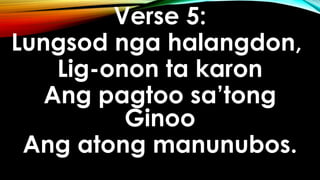 Verse 5:
Lungsod nga halangdon,
Lig-onon ta karon
Ang pagtoo sa’tong
Ginoo
Ang atong manunubos.
 