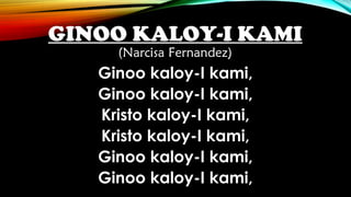 GINOO KALOY-I KAMI
(Narcisa Fernandez)
Ginoo kaloy-I kami,
Ginoo kaloy-I kami,
Kristo kaloy-I kami,
Kristo kaloy-I kami,
Ginoo kaloy-I kami,
Ginoo kaloy-I kami,
 