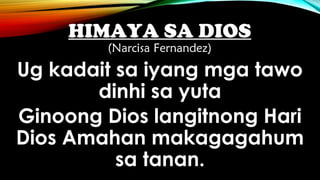 HIMAYA SA DIOS
(Narcisa Fernandez)
Ug kadait sa iyang mga tawo
dinhi sa yuta
Ginoong Dios langitnong Hari
Dios Amahan makagagahum
sa tanan.
 