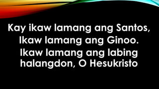 Kay ikaw lamang ang Santos,
Ikaw lamang ang Ginoo.
Ikaw lamang ang labing
halangdon, O Hesukristo
 