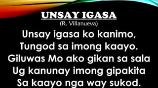 UNSAY IGASA
(R. Villanueva)
Unsay igasa ko kanimo,
Tungod sa imong kaayo.
Giluwas Mo ako gikan sa sala
Ug kanunay imong gipakita
Sa kaayo nga way sukod.
 