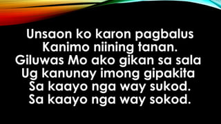 Unsaon ko karon pagbalus
Kanimo niining tanan.
Giluwas Mo ako gikan sa sala
Ug kanunay imong gipakita
Sa kaayo nga way sukod.
Sa kaayo nga way sokod.
 