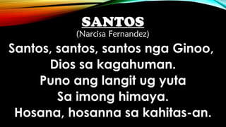SANTOS
(Narcisa Fernandez)
Santos, santos, santos nga Ginoo,
Dios sa kagahuman.
Puno ang langit ug yuta
Sa imong himaya.
Hosana, hosanna sa kahitas-an.
 
