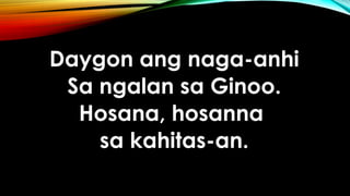 Daygon ang naga-anhi
Sa ngalan sa Ginoo.
Hosana, hosanna
sa kahitas-an.
 