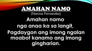 AMAHAN NAMO
(Narcisa Fernandez)
Amahan namo
nga anaa ka sa langit,
Pagdaygon ang imong ngalan
moabot kanamo ang imong
gingharian.
 