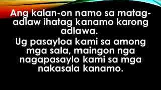 Ang kalan-on namo sa matag-
adlaw ihatag kanamo karong
adlawa.
Ug pasayloa kami sa among
mga sala, maingon nga
nagapasaylo kami sa mga
nakasala kanamo.
 