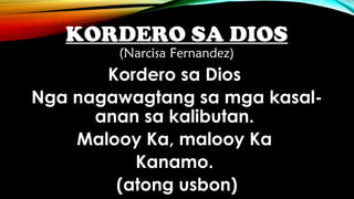 KORDERO SA DIOS
(Narcisa Fernandez)
Kordero sa Dios
Nga nagawagtang sa mga kasal-
anan sa kalibutan.
Malooy Ka, malooy Ka
Kanamo.
(atong usbon)
 