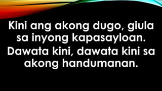 Kini ang akong dugo, giula
sa inyong kapasayloan.
Dawata kini, dawata kini sa
akong handumanan.
 