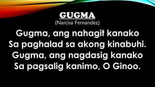 GUGMA
(Narcisa Fernandez)
Gugma, ang nahagit kanako
Sa paghalad sa akong kinabuhi.
Gugma, ang nagdasig kanako
Sa pagsalig kanimo, O Ginoo.
 