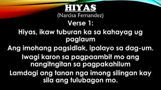 HIYAS
(Narcisa Fernandez)
Verse 1:
Hiyas, ikaw tuburan ka sa kahayag ug
paglaum
Ang imohang pagsidlak, ipalayo sa dag-um.
Iwagi karon sa pagpaambit mo ang
nangitngitan sa pagpakahilum
Lamdagi ang tanan nga imong silingan kay
sila ang tulubagon mo.
 