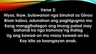 Verse 2:
Hiyas, ikaw, bulawanon nga binuhat sa Ginoo
Bisan kabus, adunahan ang paghigugma mo
Kong manggihatagon ang imong palad may
bahandi ka nga kanunay’ng ihatag
Ug ang kawad-on mo maoy kawad-on ko
Kay kita sa kaangayan anak.
 
