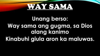 WAY SAMA
Unang berso:
Way sama ang gugma, sa Dios
alang kanimo
Kinabuhi giula aron ka maluwas.
 