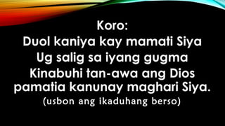 Koro:
Duol kaniya kay mamati Siya
Ug salig sa iyang gugma
Kinabuhi tan-awa ang Dios
pamatia kanunay maghari Siya.
(usbon ang ikaduhang berso)
 