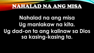 NAHALAD NA ANG MISA
Nahalad na ang misa
Ug manlakaw na kita.
Ug dad-on ta ang kalinaw sa Dios
sa kasing-kasing ta.
 