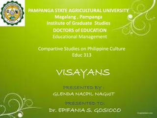 PAMPANGA STATE AGRICULTURAL UNIVERSITY
Magalang , Pampanga
Institute of Graduate Studies
DOCTORS of EDUCATION
Educational Management
PRESENTED TO:
Dr. EPIFANIA S. GOSIOCO
Compartive Studies on Philippine Culture
Educ 313
PRESENTED BY :
GLENDA NACPIL NAGUIT
VISAYANS
 