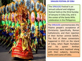 SINULOG FESTIVAL OF CEBU
The SINULOG Festival is an
annual cultural and religious
festival held on the third Sunday
of January in Cebu City, and is
the center of the Santo Niño
celebration in the Philippines
The SINULOG commemorates the
Filipino people's acceptance of
Christianity (specifically, Roman
Catholicism), and their rejection
of their former animist beliefs.
The first of these conversions
happened in 1521 on the island
of Cebu, when Rajah Humabon
and his queen Amihan
(Humamay) were baptised along
with their subjects, becoming
Carlos and Juana of Cebu.
 