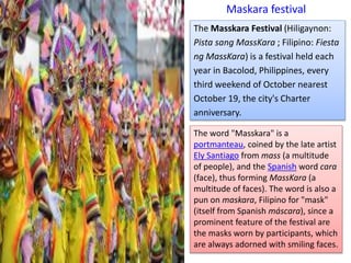 Maskara festival
The Masskara Festival (Hiligaynon:
Pista sang MassKara ; Filipino: Fiesta
ng MassKara) is a festival held each
year in Bacolod, Philippines, every
third weekend of October nearest
October 19, the city's Charter
anniversary.
The word "Masskara" is a
portmanteau, coined by the late artist
Ely Santiago from mass (a multitude
of people), and the Spanish word cara
(face), thus forming MassKara (a
multitude of faces). The word is also a
pun on maskara, Filipino for "mask"
(itself from Spanish máscara), since a
prominent feature of the festival are
the masks worn by participants, which
are always adorned with smiling faces.
 