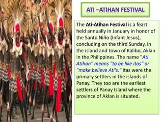 The Ati-Atihan Festival is a feast
held annually in January in honor of
the Santo Niño (Infant Jesus),
concluding on the third Sunday, in
the island and town of Kalibo, Aklan
in the Philippines. The name "Ati
Atihan" means "to be like itas" or
"make believe Ati's." Itas were the
primary settlers in the islands of
Panay. They too are the earliest
settlers of Panay Island where the
province of Aklan is situated.
 