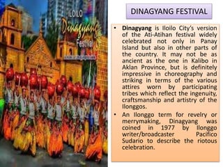 DINAGYANG FESTIVAL
• Dinagyang is Iloilo City’s version
of the Ati-Atihan festival widely
celebrated not only in Panay
Island but also in other parts of
the country. It may not be as
ancient as the one in Kalibo in
Aklan Province, but is definitely
impressive in choreography and
striking in terms of the various
attires worn by participating
tribes which reflect the ingenuity,
craftsmanship and artistry of the
Ilonggos.
• An Ilonggo term for revelry or
merrymaking, Dinagyang was
coined in 1977 by Ilonggo
writer/broadcaster Pacifico
Sudario to describe the riotous
celebration.
 