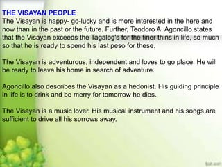 THE VISAYAN PEOPLE
The Visayan is happy- go-lucky and is more interested in the here and
now than in the past or the future. Further, Teodoro A. Agoncillo states
that the Visayan exceeds the Tagalog's for the finer thins in life, so much
so that he is ready to spend his last peso for these.
The Visayan is adventurous, independent and loves to go place. He will
be ready to leave his home in search of adventure.
Agoncillo also describes the Visayan as a hedonist. His guiding principle
in life is to drink and be merry for tomorrow he dies.
The Visayan is a music lover. His musical instrument and his songs are
sufficient to drive all his sorrows away.
 