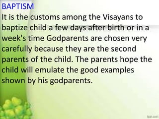 BAPTISM
It is the customs among the Visayans to
baptize child a few days after birth or in a
week's time Godparents are chosen very
carefully because they are the second
parents of the child. The parents hope the
child will emulate the good examples
shown by his godparents.
 