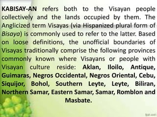 KABISAY-AN refers both to the Visayan people
collectively and the lands occupied by them. The
Anglicized term Visayas (via Hispanized plural form of
Bisaya) is commonly used to refer to the latter. Based
on loose definitions, the unofficial boundaries of
Visayas traditionally comprise the following provinces
commonly known where Visayans or people with
Visayan culture reside: Aklan, Iloilo, Antique,
Guimaras, Negros Occidental, Negros Oriental, Cebu,
Siquijor, Bohol, Southern Leyte, Leyte, Biliran,
Northern Samar, Eastern Samar, Samar, Romblon and
Masbate.
 