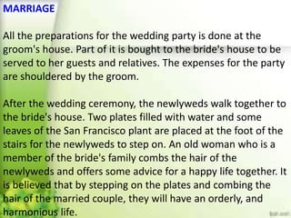 MARRIAGE
All the preparations for the wedding party is done at the
groom's house. Part of it is bought to the bride's house to be
served to her guests and relatives. The expenses for the party
are shouldered by the groom.
After the wedding ceremony, the newlyweds walk together to
the bride's house. Two plates filled with water and some
leaves of the San Francisco plant are placed at the foot of the
stairs for the newlyweds to step on. An old woman who is a
member of the bride's family combs the hair of the
newlyweds and offers some advice for a happy life together. It
is believed that by stepping on the plates and combing the
hair of the married couple, they will have an orderly, and
harmonious life.
 