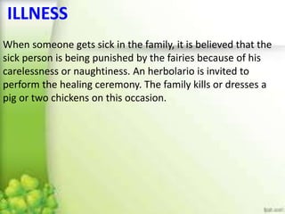 ILLNESS
When someone gets sick in the family, it is believed that the
sick person is being punished by the fairies because of his
carelessness or naughtiness. An herbolario is invited to
perform the healing ceremony. The family kills or dresses a
pig or two chickens on this occasion.
 
