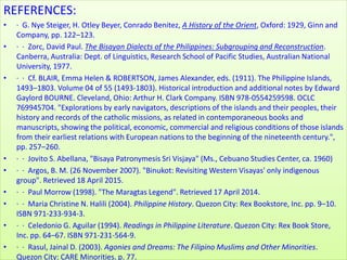ReferencesREFERENCES:
• · G. Nye Steiger, H. Otley Beyer, Conrado Benitez, A History of the Orient, Oxford: 1929, Ginn and
Company, pp. 122–123.
• · · Zorc, David Paul. The Bisayan Dialects of the Philippines: Subgrouping and Reconstruction.
Canberra, Australia: Dept. of Linguistics, Research School of Pacific Studies, Australian National
University, 1977.
• · · Cf. BLAIR, Emma Helen & ROBERTSON, James Alexander, eds. (1911). The Philippine Islands,
1493–1803. Volume 04 of 55 (1493-1803). Historical introduction and additional notes by Edward
Gaylord BOURNE. Cleveland, Ohio: Arthur H. Clark Company. ISBN 978-0554259598. OCLC
769945704. "Explorations by early navigators, descriptions of the islands and their peoples, their
history and records of the catholic missions, as related in contemporaneous books and
manuscripts, showing the political, economic, commercial and religious conditions of those islands
from their earliest relations with European nations to the beginning of the nineteenth century.",
pp. 257–260.
• · · Jovito S. Abellana, "Bisaya Patronymesis Sri Visjaya" (Ms., Cebuano Studies Center, ca. 1960)
• · · Argos, B. M. (26 November 2007). "Binukot: Revisiting Western Visayas' only indigenous
group". Retrieved 18 April 2015.
• · · Paul Morrow (1998). "The Maragtas Legend". Retrieved 17 April 2014.
• · · Maria Christine N. Halili (2004). Philippine History. Quezon City: Rex Bookstore, Inc. pp. 9–10.
ISBN 971-233-934-3.
• · · Celedonio G. Aguilar (1994). Readings in Philippine Literature. Quezon City: Rex Book Store,
Inc. pp. 64–67. ISBN 971-231-564-9.
• · · Rasul, Jainal D. (2003). Agonies and Dreams: The Filipino Muslims and Other Minorities.
Quezon City: CARE Minorities. p. 77.
 