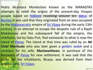 Pedro Alcantara Monteclaro known as the MARAGTAS
attempts to retell the origins of the present-day Visayan
people based on folklore revolving around ten datus of
Borneo.It was said that they originated from an area occupied
by the thalassocratic empire of Sri Vijaya during the early 13th
century. In an attempt to escape the despotic rule of a Rajah
Makatunaw and the subsequent fall of the empire, the
chieftains, led by Datu Puti, fled eastwards to what is now the
island of Panay. The island at that time was ruled by an Ati
Chief Marikudo who was later given a golden sadok and a
necklace for his wife, Maniwantiwan, in purchase of the
Borneans of Panay for new settlement. It was said that the
name for the inhabitants, Bisaya, was derived from their
original land, Sri Vijaya.
 