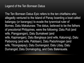 Legend of the Ten Bornean Datus
The Ten Bornean Datus Epic refers to the ten chieftains who
allegedly ventured to the Island of Panay boarding a boat called
balangay (or barangay) to evade the tyrannical ruler of
Borneo, Datu Makatunaw. The datus, believed to be the fathers
of precolonial Philippines, were the following: Datu Puti (and
wife, Piangpangan), Datu Sumakwel (and
wife, Kapinangan), Datu Bangkaya (and wife, Katurong), Datu
Paiborong (and wife, Pabilaan), Datu Paduhinogan (and
wife, Tibongsapay), Datu Dumangsol, Datu Libay, Datu
Dumangsil, Datu Domalogdog, and Datu Balensuela.

 