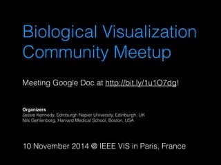 Biological Visualization 
Community Meetup 
Meeting Google Doc at http://bit.ly/1u1O7dg! 
Organizers 
Jessie Kennedy, Edinburgh Napier University, Edinburgh, UK 
Nils Gehlenborg, Harvard Medical School, Boston, USA 
10 November 2014 @ IEEE VIS in Paris, France 
 